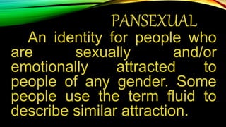 PANSEXUAL
An identity for people who
are sexually and/or
emotionally attracted to
people of any gender. Some
people use the term fluid to
describe similar attraction.
 