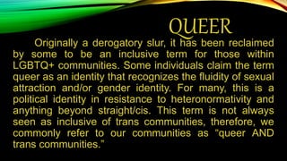 QUEER
Originally a derogatory slur, it has been reclaimed
by some to be an inclusive term for those within
LGBTQ+ communities. Some individuals claim the term
queer as an identity that recognizes the fluidity of sexual
attraction and/or gender identity. For many, this is a
political identity in resistance to heteronormativity and
anything beyond straight/cis. This term is not always
seen as inclusive of trans communities, therefore, we
commonly refer to our communities as “queer AND
trans communities.”
 