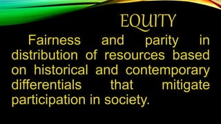 EQUITY
Fairness and parity in
distribution of resources based
on historical and contemporary
differentials that mitigate
participation in society.
 