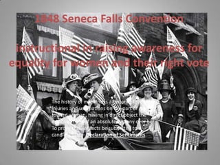 1848 Seneca Falls Conventioninstructional in raising awareness for equality for women and their right vote  The history of mankind is a history of repeated injuries and usurpations on the part of man toward woman, having in direct object the establishment of an absolute tyranny over her. To prove this, let facts be submitted to a candid world – Declaration of Sentiments 