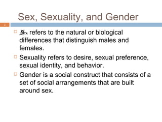 Sex, Sexuality, and Gender
2

       Sex refers to the natural or biological
        differences that distinguish males and
        females.
       Sexuality refers to desire, sexual preference,
        sexual identity, and behavior.
       Gender is a social construct that consists of a
        set of social arrangements that are built
        around sex.
 