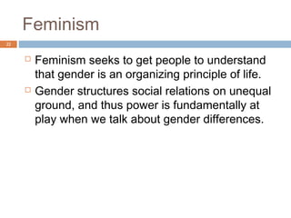 The Woman Question
22




        A wide range of theories and approaches
         have been applied to the study of gender,
         including structural functionalism,
         psychoanalytic theory, conflict theory,
         microinteractionist theory, postmodern theory,
         middle-range theories, and ideas from black
         feminists.
 