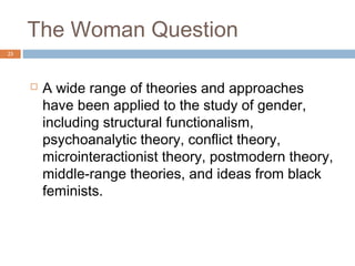The Woman Question
23




        Structural Functionalist Approach of studying
         gender:
          Assumes that gender differences exist to fulfill
           necessary functions in society
          Doesn’t allow for the possibility that other
           structures could fulfill the same function or for
           the fact that structures change throughout
           history
 