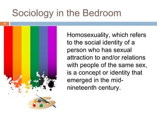 Sociology in the Bedroom
35



                 Homosexuality, which refers
                 to the social identity of a
                 person who has sexual
                 attraction to and/or relations
                 with people of the same sex,
                 is a concept or identity that
                 emerged in the mid-
                 nineteenth century.
 