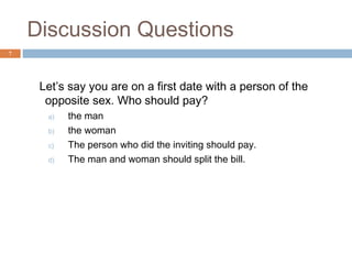 Discussion Questions
7




     Let’s say you are on a first date with a person of the
      opposite sex. Who should pay?
      a)   the man
      b)   the woman
      c)   The person who did the inviting should pay.
      d)   The man and woman should split the bill.
 