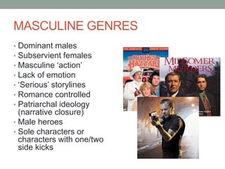 MASCULINE GENRES
• Dominant males
• Subservient females
• Masculine ‘action’
• Lack of emotion
• ‘Serious’ storylines
• Romance controlled
• Patriarchal ideology
(narrative closure)
• Male heroes
• Sole characters or
characters with one/two
side kicks
 