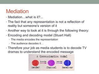 Mediation
• Mediation…what is it?...
• The fact that any representation is not a reflection of
reality but someone’s version of it
• Another way to look at it is through the following theory:
• Encoding and decoding model (Stuart Hall)
• The media encodes the representation
• The audience decodes it…
• Therefore your job as media students is to decode TV
dramas to understand the encoded message
 