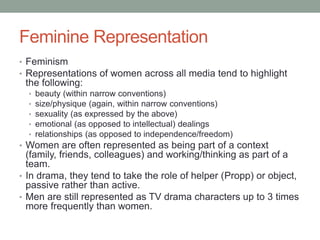 Feminine Representation
• Feminism
• Representations of women across all media tend to highlight
the following:
• beauty (within narrow conventions)
• size/physique (again, within narrow conventions)
• sexuality (as expressed by the above)
• emotional (as opposed to intellectual) dealings
• relationships (as opposed to independence/freedom)
• Women are often represented as being part of a context
(family, friends, colleagues) and working/thinking as part of a
team.
• In drama, they tend to take the role of helper (Propp) or object,
passive rather than active.
• Men are still represented as TV drama characters up to 3 times
more frequently than women.
 