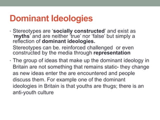 Dominant Ideologies
• Stereotypes are ‘socially constructed’ and exist as
‘myths’ and are neither ‘true’ nor ‘false’ but simply a
reflection of dominant ideologies.
Stereotypes can be. reinforced challenged or even
constructed by the media through representation
• The group of ideas that make up the dominant ideology in
Britain are not something that remains static- they change
as new ideas enter the are encountered and people
discuss them. For example one of the dominant
ideologies in Britain is that youths are thugs; there is an
anti-youth culture
 