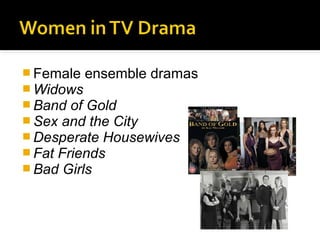  Female ensemble dramas
 Widows
 Band of Gold
 Sex and the City
 Desperate Housewives
 Fat Friends
 Bad Girls
 