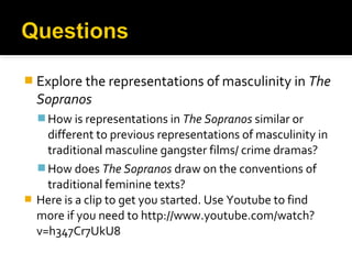  Explore the representations of masculinity in The
  Sopranos
   How is representations in The Sopranos similar or
    different to previous representations of masculinity in
    traditional masculine gangster films/ crime dramas?
   How does The Sopranos draw on the conventions of
    traditional feminine texts?
 Here is a clip to get you started. Use Youtube to find
  more if you need to http://www.youtube.com/watch?
  v=h347Cr7UkU8
 
