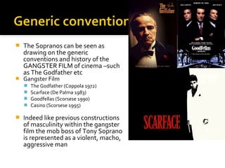    The Sopranos can be seen as
    drawing on the generic
    conventions and history of the
    GANGSTER FILM of cinema –such
    as The Godfather etc
   Gangster Film
       The Godfather (Coppola 1972)
       Scarface (De Palma 1983)
       Goodfellas (Scorsese 1990)
       Casino (Scorsese 1995)

   Indeed like previous constructions
    of masculinity within the gangster
    film the mob boss of Tony Soprano
    is represented as a violent, macho,
    aggressive man
 