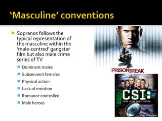    Sopranos follows the
    typical representation of
    the masculine within the
    ‘male-centred’ gangster
    film but also male crime
    series of TV
     Dominant males
     Subservient females
     Physical action
     Lack of emotion
     Romance controlled
     Male heroes
 