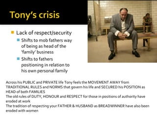    Lack of respect/security
       Shifts to mob fathers way
        of being as head of the
        ‘family’ business
       Shifts to fathers
        positioning in relation to
        his own personal family

Across his PUBLIC and PRIVATE life Tony feels the MOVEMENT AWAY from
TRADITIONAL RULES and NORMS that govern his life and SECURED his POSITION as
HEAD of both FAMILIES
The old rules of DUTY, HONOUR and RESPECT for those in positions of authority have
eroded at work
The tradition of respecting your FATHER & HUSBAND as BREADWINNER have also been
eroded with women
 