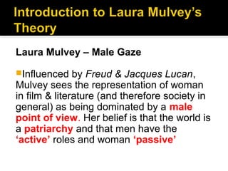 Laura Mulvey – Male Gaze
Influenced    by Freud & Jacques Lucan,
Mulvey sees the representation of woman
in film & literature (and therefore society in
general) as being dominated by a male
point of view. Her belief is that the world is
a patriarchy and that men have the
‘active’ roles and woman ‘passive’
 