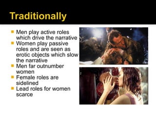    Men play active roles
    which drive the narrative
   Women play passive
    roles and are seen as
    erotic objects which slow
    the narrative
   Men far outnumber
    women
   Female roles are
    sidelined
   Lead roles for women
    scarce
 