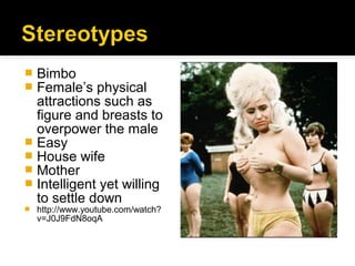  Bimbo
 Female’s physical
  attractions such as
  figure and breasts to
  overpower the male
 Easy
 House wife
 Mother
 Intelligent yet willing
  to settle down
   http://www.youtube.com/watch?
    v=J0J9FdN8oqA
 