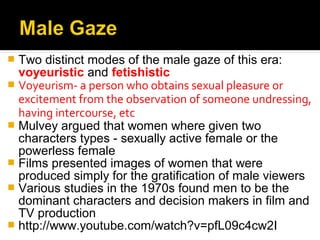  Two distinct modes of the male gaze of this era:
  voyeuristic and fetishistic
 Voyeurism- a person who obtains sexual pleasure or
  excitement from the observation of someone undressing,
  having intercourse, etc
 Mulvey argued that women where given two
  characters types - sexually active female or the
  powerless female
 Films presented images of women that were
  produced simply for the gratification of male viewers
 Various studies in the 1970s found men to be the
  dominant characters and decision makers in film and
  TV production
 http://www.youtube.com/watch?v=pfL09c4cw2I
 