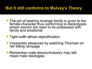    The job of seeking revenge family is given to the
    female character thus conforming to stereotypes
    where women are seen to be possessed with
    family and emotional
   Tight outfit allows objectification
   Voyeuristic pleasures by watching Thurman on
    her killing rampage
   Remember male director/industry may still
    mean male ideologies
 