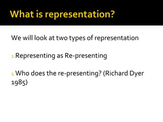 We will look at two types of representation

1.Representing as Re-presenting


1.Who does the re-presenting? (Richard Dyer
1985)
 
