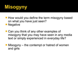 How would you define the term misogyny based
  on what you have just seen?
 Negative

   Can you think of any other examples of
    misogyny that you may have seen in any media
    text or simply experienced in everyday life?

   Misogyny – the contempt or hatred of women
    and girls
 