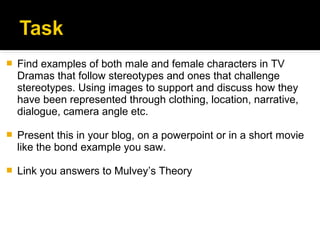    Find examples of both male and female characters in TV
    Dramas that follow stereotypes and ones that challenge
    stereotypes. Using images to support and discuss how they
    have been represented through clothing, location, narrative,
    dialogue, camera angle etc.

   Present this in your blog, on a powerpoint or in a short movie
    like the bond example you saw.

   Link you answers to Mulvey’s Theory
 