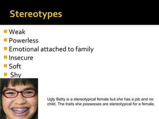  Weak
 Powerless
 Emotional attached to family
 Insecure
 Soft
   Shy


              Ugly Betty is a stereotypical female but she has a job and no
              child. The traits she possesses are stereotypical for a female.
 