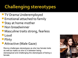  TV Drama Underemployed
 Emotional attached to family
 Stay at home mother
 Non breadwinner
 Masculine traits strong, fearless
 Loud
 Flirty
 Attractive (Male Gaze)
 Raviva challenges stereotypes as she has female traits
 as well as males so she is in between being
 stereotypical and challenging the stereotypes of being a
 female.
 