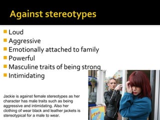  Loud
 Aggressive
 Emotionally attached to family
 Powerful
 Masculine traits of being strong
 Intimidating


Jackie is against female stereotypes as her
character has male traits such as being
aggressive and intimidating. Also her
clothing of wear black and leather jackets is
stereotypical for a male to wear.
 