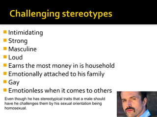  Intimidating
 Strong
 Masculine
 Loud
 Earns the most money in is household
 Emotionally attached to his family
 Gay
 Emotionless when it comes to others
Even though he has stereotypical traits that a male should
have he challenges them by his sexual orientation being
homosexual.
 