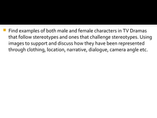    Find examples of both male and female characters in TV Dramas
    that follow stereotypes and ones that challenge stereotypes. Using
    images to support and discuss how they have been represented
    through clothing, location, narrative, dialogue, camera angle etc.
 