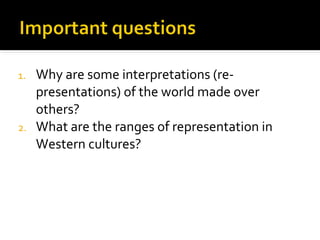 1. Why are some interpretations (re-
   presentations) of the world made over
   others?
2. What are the ranges of representation in
   Western cultures?
 