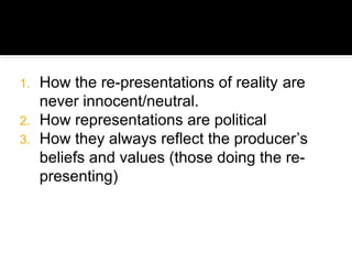 1. How the re-presentations of reality are
   never innocent/neutral.
2. How representations are political
3. How they always reflect the producer’s
   beliefs and values (those doing the re-
   presenting)
 