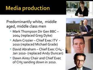 Predominantly white, middle
aged, middle class men
  Mark Thompson Dir Gen BBC –
   2004 (replaced Greg Dyke)
  Adam Crozier – Chief Exec ITV -
   2010 (replaced Michael Grade)
  David Abraham – Chief Exec CH4 -
   Jan 2010- (replaced Andy Duncan)
  Dawn Airey Chair and Chief Exec
   of CH5 sanding down in 2010.
 