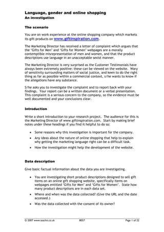 Language, gender and online shopping
An investigation

The scenario

You are on work experience at the online shopping company which markets
its gift products on www.giftinspiration.com.

The Marketing Director has received a letter of complaint which argues that
the ‘Gifts for Men’ and ‘Gifts for Women’ webpages are a morally
contemptible misrepresentation of men and women, and that the product
descriptions use language in an unacceptable sexist manner.

The Marketing Director is very surprised as the Customer Testimonials have
always been extremely positive: these can be viewed on the website. Wary
of sensitivity surrounding matters of social justice, and keen to do the right
thing as far as possible within a commercial context, s/he wants to know if
the allegations have any substance.

S/he asks you to investigate the complaint and to report back with your
findings. Your report can be a written document or a verbal presentation.
This complaint is a serious concern to the company, so the evidence must be
well documented and your conclusions clear.


Introduction

Write a short introduction to your research project. The audience for this is
the Marketing Director of www.giftinspiration.com. Start by making brief
notes under these headings if you find it helpful to do so:

   •   Some reasons why this investigation is important for the company.
   •   Any ideas about the nature of online shopping that help to explain
       why getting the marketing language right can be a difficult task.
   •   How the investigation might help the development of the website.



Data description

Give basic factual information about the data you are investigating.

   •   You are investigating short product descriptions designed to sell gift
       items on an online gift shopping website, specifically items on
       webpages entitled ‘Gifts for Men’ and ‘Gifts for Women’. State how
       many product descriptions are in each data set.
   •   Where and when was the data collected? (Give the URL and the date
       accessed.)
   •   Was the data collected with the consent of its owner?



© 2007 www.teachit.co.uk             8057                            Page 1 of 22
 