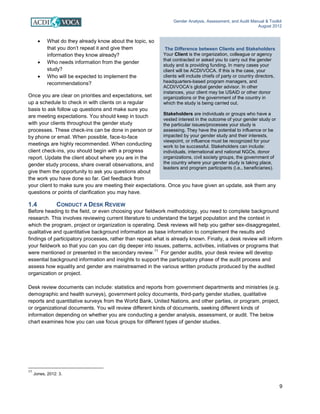 Gender Analysis, Assessment, and Audit Manual & Toolkit
August 2012
9
The Difference between Clients and Stakeholders
Your Client is the organization, colleague or agency
that contracted or asked you to carry out the gender
study and is providing funding. In many cases your
client will be ACDI/VOCA. If this is the case, your
clients will include chiefs of party or country directors,
headquarters-based program managers, and
ACDI/VOCA’s global gender advisor. In other
instances, your client may be USAID or other donor
organizations or the government of the country in
which the study is being carried out.
Stakeholders are individuals or groups who have a
vested interest in the outcome of your gender study or
the particular issues/processes your study is
assessing. They have the potential to influence or be
impacted by your gender study and their interests,
viewpoint, or influence must be recognized for your
work to be successful. Stakeholders can include:
individuals, international and national NGOs, donor
organizations, civil society groups, the government of
the country where your gender study is taking place,
leaders and program participants (i.e., beneficiaries).
• What do they already know about the topic, so
that you don’t repeat it and give them
information they know already?
• Who needs information from the gender
study?
• Who will be expected to implement the
recommendations?
Once you are clear on priorities and expectations, set
up a schedule to check in with clients on a regular
basis to ask follow up questions and make sure you
are meeting expectations. You should keep in touch
with your clients throughout the gender study
processes. These check-ins can be done in person or
by phone or email. When possible, face-to-face
meetings are highly recommended. When conducting
client check-ins, you should begin with a progress
report. Update the client about where you are in the
gender study process, share overall observations, and
give them the opportunity to ask you questions about
the work you have done so far. Get feedback from
your client to make sure you are meeting their expectations. Once you have given an update, ask them any
questions or points of clarification you may have.
1.4 CONDUCT A DESK REVIEW
Before heading to the field, or even choosing your fieldwork methodology, you need to complete background
research. This involves reviewing current literature to understand the target population and the context in
which the program, project or organization is operating. Desk reviews will help you gather sex-disaggregated,
qualitative and quantitative background information as base information to complement the results and
findings of participatory processes, rather than repeat what is already known. Finally, a desk review will inform
your fieldwork so that you can you can dig deeper into issues, patterns, activities, initiatives or programs that
were mentioned or presented in the secondary review.
11
For gender audits, your desk review will develop
essential background information and insights to support the participatory phase of the audit process and
assess how equality and gender are mainstreamed in the various written products produced by the audited
organization or project.
Desk review documents can include: statistics and reports from government departments and ministries (e.g.
demographic and health surveys), government policy documents, third-party gender studies, qualitative
reports and quantitative surveys from the World Bank, United Nations, and other parties, or program, project,
or organizational documents. You will review different kinds of documents, seeking different kinds of
information depending on whether you are conducting a gender analysis, assessment, or audit. The below
chart examines how you can use focus groups for different types of gender studies.
11
Jones, 2012: 3.
 