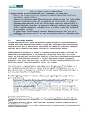 Gender Analysis, Assessment, and Audit Manual & Toolkit
August 2012
13
Planning for Fieldwork Logistics for a Gender Study
It is very important to address these logistics to ensure the success of your gender study:
• Make sure that all team members have clearly defined roles and responsibilities. Specify who is
responsible for organizing fieldwork.
• Organize interviews, focus groups and field visits with plenty of advance notice. Field visits should be
supported by locally based program staff who are familiar with the communities in the fieldwork.
• Manage expectations about the gender study. Gender studies are a means, not an end. Make sure
clients and stakeholders understand that assessments will provide a roadmap to begin to address
gender inequalities and disparities, but that commitment is required to translate study findings and
recommendations into action.
• Be flexible. You are bound to encounter changes or disruptions to your work plan. When you hit
roadblocks, remain calm and work with your team to come up with suitable and realistic alternatives.
(Adapted from IGWG, 3)
1.6 TRAIN TEAM MEMBERS
If you are working with a team of people, you will probably need to train them in conducting gender study
fieldwork. Such training will be particularly needed if you have team members who have never conducted a
gender study before or if they are unfamiliar or uncomfortable with the tools you have chosen. Additionally,
training will also be needed for those assisting in note-taking or translating during fieldwork.
All trainings should be designed for, or adapted to, the specific contexts in which they are performed. The
scope of training should also depend on your target(s) and their individual needs, both in terms of their
capacity and designated role in the gender study. Depending on these factors, trainings can include modules
on the target’s responsibilities and expectations for their work, basic gender concepts, the goals and
expectations of your gender study, your chosen methodology, interview or focus group facilitation skills, note-
taking skills, and use of the gender analysis tools selected in the work plan.
Your training should be highly participatory, featuring learning-by-doing exercises. This is the best way for
team members to translate information into practice. When training staff in facilitation skills or the use of
gender analysis tools, you should provide ample time for trainees to practice skills, tools and techniques on
each other and in front of the workshop facilitator.
The following training materials and resources will assist you in organizing and conducting trainings on
gender study processes:
• Participatory Analysis for Community Action Handbook (Peace Corps)22
: The training manual
includes a number of simple and participatory exercises on focus groups, interviewing and
observation, as well as a number of gender analysis tools.
• Gender Training Toolkit (GTZ)
23
: Includes simple and user-friendly exercises on basic gender
concepts and checklists on gender analysis tools and frameworks. It also features a section on key
concepts in sensitive gender planning, case studies and training activities for working with men and
women.
22
Peace Corps, “Participatory Analysis for Community Action Training Manual,” Washington D.C.: Peace Corps Office of Overseas
Programming and Training Support (2007), accessed June 11, 2011, http://multimedia.peacecorps.gov/multimedia/pdf/library/PACA-
2007.pdf
23
German Agency for Technical Cooperation, “Gender Training Toolkit,” German Agency for Technical Cooperation Self-help Fund
Project (1998), accessed June 11, 2012,
http://www.siyanda.org/search/summary.cfm?nn=223&ST=SS&Keywords=Gender%20tPage%201/2%20aining%20tool%20kit&SUBJEC
T=0&Donor=&StartRow=1&Ref=Sim.
 