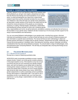 Gender Analysis, Assessment, and Audit Manual & Toolkit
August 2012
15
Triangulation involves looking at a
problem from three or more different
perspectives as a way to cross-check
information for accuracy. Triangulation
uses research methods to gather data
on the same issue by listening to
people with different viewpoints on the
same topic. (SEAGA FAO)
Complexities in Survey Design and
Administration
Before you decide to include a survey in
your gender study methodology, you should
be aware that designing and administering a
quantitative survey can be quite complex,
resource-intensive and time-consuming.
Survey design and implementation requires
specific skills and experience. Do not
attempt to conduct a survey if you do not
have prior experience in this area. However,
you should feel free to contact
ACDI/VOCA’s headquarters-based gender
unit or M&E unit to see if they can support
you in designing, implementing and
analyzing a quality survey.
PHASE 2. CONDUCTING FIELDWORK
Typically, fieldwork is the most significant stage of your gender study.
During fieldwork you will gain new insights, perspectives and ideas
that will influence the findings and recommendations of your gender
study. It is what will distinguish your report from a desk-review
research report that could be conducted remotely from any location.
Your fieldwork is also what will make your gender study participatory.
As described in earlier sections of the manual, this means that you will
include the voices and opinions of the people you are analyzing,
assessing or auditing. Potential targets, beneficiaries, stakeholders,
and development workers will play an active role in analyzing gender
roles, responsibilities and norms, as well as behaviors, perceptions, practices and attitudes that will serve as
the foundation of your gender study. Fieldwork will also increase buy-in for the study and later support for the
study’s recommendations and interventions.
You can use several fieldwork methodologies in your gender study, including focus groups, informant
interviews and quantitative surveys. A number of tools will help you carry out each of these processes and
gain information on specific topics and themes. The manual will discuss each methodology in detail and
provide practical information on multiple tools for gender analyses, assessments and audits. Additionally, the
manual will provide guidance in facilitation skills, note-taking and recording, using an interpreter and ethical
considerations that may arise during fieldwork processes. You should select a range of methodologies, tools,
and participants when conducting fieldwork. This will help you triangulate data, ensuring that findings are as
accurate as possible.
2.1 FIELDWORK METHODOLOGIES
2.1.1 QUANTITATIVE SURVEYS
Surveys are a means of obtaining quantitative data.
ACDI/VOCA rarely incorporates quantitative surveys in gender
analysis studies. Instead, we include gender analysis questions
in the project baseline survey. If the baseline survey has not yet
occurred by the time you are conducting your gender analysis
study, work with the baseline survey design team to help them
include gender analysis questions in the survey. If the baseline
survey has already been conducted, be sure to review baseline
data during the desk review phase of your study. ACDI/VOCA
gender assessments or audits occasionally conduct quantitative
surveys with program or organization staff. If you want to use a
quantitative survey in your gender study, you must have prior
experience in survey design, implementation and data analysis
(see text box).
 