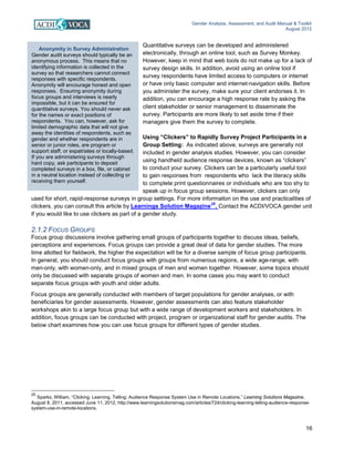 Gender Analysis, Assessment, and Audit Manual & Toolkit
August 2012
16
Anonymity in Survey Administration
Gender audit surveys should typically be an
anonymous process. This means that no
identifying information is collected in the
survey so that researchers cannot connect
responses with specific respondents.
Anonymity will encourage honest and open
responses. Ensuring anonymity during
focus groups and interviews is nearly
impossible, but it can be ensured for
quantitative surveys. You should never ask
for the names or exact positions of
respondents. You can, however, ask for
limited demographic data that will not give
away the identities of respondents, such as
gender and whether respondents are in
senior or junior roles, are program or
support staff, or expatriates or locally-based.
If you are administering surveys through
hard copy, ask participants to deposit
completed surveys in a box, file, or cabinet
in a neutral location instead of collecting or
receiving them yourself.
Quantitative surveys can be developed and administered
electronically, through an online tool, such as Survey Monkey.
However, keep in mind that web tools do not make up for a lack of
survey design skills. In addition, avoid using an online tool if
survey respondents have limited access to computers or internet
or have only basic computer and internet-navigation skills. Before
you administer the survey, make sure your client endorses it. In
addition, you can encourage a high response rate by asking the
client stakeholder or senior management to disseminate the
survey. Participants are more likely to set aside time if their
managers give them the survey to complete.
Using “Clickers” to Rapidly Survey Project Participants in a
Group Setting: As indicated above, surveys are generally not
included in gender analysis studies. However, you can consider
using handheld audience response devices, known as “clickers”
to conduct your survey. Clickers can be a particularly useful tool
to gain responses from respondents who lack the literacy skills
to complete print questionnaires or individuals who are too shy to
speak up in focus group sessions. However, clickers can only
used for short, rapid-response surveys in group settings. For more informaiton on the use and practicalities of
clickers, you can consult this article by Learnings Solution Magazine25
. Contact the ACDI/VOCA gender unit
if you would like to use clickers as part of a gender study.
2.1.2 FOCUS GROUPS
Focus group discussions involve gathering small groups of participants together to discuss ideas, beliefs,
perceptions and experiences. Focus groups can provide a great deal of data for gender studies. The more
time allotted for fieldwork, the higher the expectation will be for a diverse sample of focus group participants.
In general, you should conduct focus groups with groups from numerous regions, a wide age-range, with
men-only, with women-only, and in mixed groups of men and women together. However, some topics should
only be discussed with separate groups of women and men. In some cases you may want to conduct
separate focus groups with youth and older adults.
Focus groups are generally conducted with members of target populations for gender analyses, or with
beneficiaries for gender assessments. However, gender assessments can also feature stakeholder
workshops akin to a large focus group but with a wide range of development workers and stakeholders. In
addition, focus groups can be conducted with project, program or organizational staff for gender audits. The
below chart examines how you can use focus groups for different types of gender studies.
25
Sparks, William, “Clicking, Learning, Telling: Audience Response System Use in Remote Locations,” Learning Solutions Magazine,
August 8, 2011, accessed June 11, 2012, http://www.learningsolutionsmag.com/articles/724/clicking-learning-telling-audience-response-
system-use-in-remote-locations.
 