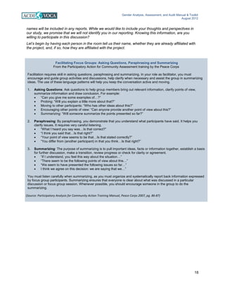 Gender Analysis, Assessment, and Audit Manual & Toolkit
August 2012
18
Facilitating Focus Groups: Asking Questions, Paraphrasing and Summarizing
From the Participatory Action for Community Assessment training by the Peace Corps
Facilitation requires skill in asking questions, paraphrasing and summarizing. In your role as facilitator, you must
encourage and guide group activities and discussions, help clarify when necessary and assist the group in summarizing
ideas. The use of these language patterns will help you keep the conversation active and moving.
1. Asking Questions: Ask questions to help group members bring out relevant information, clarify points of view,
summarize information and draw conclusion. For example:
• “Can you give me some examples of…?”
• Probing: “Will you explain a little more about that?”
• Moving to other participants: “Who has other ideas about this?”
• Encouraging other points of view: “Can anyone provide another point of view about this?”
• Summarizing: “Will someone summarize the points presented so far?”
2. Paraphrasing: By paraphrasing, you demonstrate that you understand what participants have said. It helps you
clarify issues. It requires very careful listening.
• “What I heard you say was…Is that correct?”
• “I think you said that…Is that right?”
• “Your point of view seems to be that…Is that stated correctly?”
• “You differ from (another participant) in that you think…Is that right?”
3. Summarizing: The purpose of summarizing is to pull important ideas, facts or information together, establish a basis
for further discussion, make a transition, review progress or check for clarity or agreement.
• “If I understand, you feel this way about the situation…”
• “There seem to be the following points of view about this…”
• “We seem to have presented the following issues so far…”
• I think we agree on this decision: we are saying that we…”
You must listen carefully when summarizing, as you must organize and systematically report back information expressed
by focus group participants. Summarizing ensures that everyone is clear about what was discussed in a particular
discussion or focus group session. Whenever possible, you should encourage someone in the group to do the
summarizing.
(Source: Participatory Analysis for Community Action Training Manual, Peace Corps 2007, pg. 86-87)
names will be included in any reports. While we would like to include your thoughts and perspectives in
our study, we promise that we will not identify you in our reporting. Knowing this information, are you
willing to participate in this discussion?
Let’s begin by having each person in the room tell us their name, whether they are already affiliated with
the project, and, if so, how they are affiliated with the project.
 