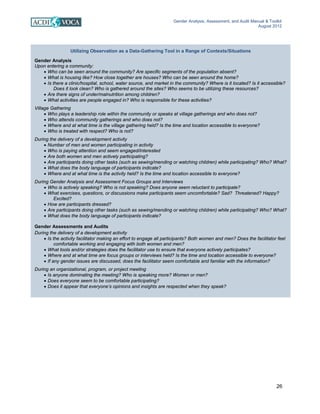 Gender Analysis, Assessment, and Audit Manual & Toolkit
August 2012
26
Utilizing Observation as a Data-Gathering Tool in a Range of Contexts/Situations
Gender Analysis
Upon entering a community:
• Who can be seen around the community? Are specific segments of the population absent?
• What is housing like? How close together are houses? Who can be seen around the home?
• Is there a clinic/hospital, school, water source, and market in the community? Where is it located? Is it accessible?
Does it look clean? Who is gathered around the sites? Who seems to be utilizing these resources?
• Are there signs of under/malnutrition among children?
• What activities are people engaged in? Who is responsible for these activities?
Village Gathering
• Who plays a leadership role within the community or speaks at village gatherings and who does not?
• Who attends community gatherings and who does not?
• Where and at what time is the village gathering held? Is the time and location accessible to everyone?
• Who is treated with respect? Who is not?
During the delivery of a development activity
• Number of men and women participating in activity
• Who is paying attention and seem engaged/interested
• Are both women and men actively participating?
• Are participants doing other tasks (such as sewing/mending or watching children) while participating? Who? What?
• What does the body language of participants indicate?
• Where and at what time is the activity held? Is the time and location accessible to everyone?
During Gender Analysis and Assessment Focus Groups and Interviews
• Who is actively speaking? Who is not speaking? Does anyone seem reluctant to participate?
• What exercises, questions, or discussions make participants seem uncomfortable? Sad? Threatened? Happy?
Excited?
• How are participants dressed?
• Are participants doing other tasks (such as sewing/mending or watching children) while participating? Who? What?
• What does the body language of participants indicate?
Gender Assessments and Audits
During the delivery of a development activity
• Is the activity facilitator making an effort to engage all participants? Both women and men? Does the facilitator feel
comfortable working and engaging with both women and men?
• What tools and/or strategies does the facilitator use to ensure that everyone actively participates?
• Where and at what time are focus groups or interviews held? Is the time and location accessible to everyone?
• If any gender issues are discussed, does the facilitator seem comfortable and familiar with the information?
During an organizational, program, or project meeting
• Is anyone dominating the meeting? Who is speaking more? Women or men?
• Does everyone seem to be comfortable participating?
• Does it appear that everyone’s opinions and insights are respected when they speak?
 