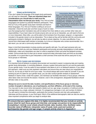 Gender Analysis, Assessment, and Audit Manual & Toolkit
August 2012
27
Interpretation Means: More Time
Bear in mind that all processes that require
translation will take longer. Additional time
will be needed for information to be
translated and repeated across languages.
Consequently, translation can increase
fieldwork processes by almost twice the
time. Integrate these considerations into all
planning and scheduling.
2.2 USING AN INTERPRETER
If you don’t speak the language of the target study participants,
you will need an interpreter. There are important steps and
considerations you should take to make sure the
interpretation does not disrupt your study. First, find out what
language(s) are spoken by potential fieldwork participants. Then,
find out if any of the gender study team members are fluent in
these languages. If so, find out if he/she is willing to act as an
interpreter. Check the work plan and their scope of work to make
sure that assigning them translation duty will not detract from their ability to carry out their other roles and
responsibilities. If your team does not include anyone who can act as an interpreter, you will need to find one
or more interpreters. Most often, you will be able to find members from the project, program, or organization
included in the gender study to act as interpreters. This is ideal as they will be familiar with the community and
participants included in fieldwork, but will also be able to remain objective. It is also cost-effective. If you
cannot find a field-based staff member to translate, try to hire an interpreter who comes recommended. As a
last resort, you can ask a community member to translate.
Keep in mind that interpretation involves practice and specific skill sets. You will need someone who can
actively listen to both you and your fieldwork participants and provide accurate interpretations to both parties.
Additionally, make sure interpreters are clear on what is expected of them and what the fieldwork process
entails. Communicate that it is their job to remain neutral and relay information back and forth as accurately
as possible. It is a good idea to give interpreters a brief overview of the tools that will be used prior to any
focus groups or interviews.
2.3 NOTE-TAKING AND RECORDING
It is important that all fieldwork is properly documented and recorded to assist in analyzing data and meeting
gender study deliverables. In recording fieldwork, choose a system that works best for you and the particulars
of your gender study. It can be useful to have assistant note takers to sit in on fieldwork sessions. If you adopt
this approach, make sure you train assistant note-takers and ensure they are clear about your expectations.
Even so, do not rely on them for all of your notes. You should always take some notes for yourself. If you are
working as part of a team for your gender study, you can also conduct gender analysis or assessment
fieldwork in teams of two. Under this system, one individual can facilitate interviews or focus groups, while the
other takes notes and records the session. However, even in this arrangement, designated facilitators should
still take notes on key points.
Always be sure to record the date, location, and specifications of the focus group or interview,
number of people in attendance, sex of participants, and their affiliation, at the start of the meeting.
You may want to also record other demographic details such as: age range, occupation or livelihood activity,
marriage status (e.g. single, widowed, divorced, if in polygamous marriage or not), and number of children.
You will need to include this information, particularly the number of women and men who participated in
interviews and focus groups, in your final report. Much of the additional demographic data can also be used to
draw important comparisons when you begin to analyze data.
To ensure that you capture this data, it is highly recommended that you include an activity
cover sheet for each focus group and interview, and assign one person to be responsible for
completing it. Activity cover sheets should include: date, location, time, facilitator name,
recorder name (if different), interpreter name (if used), tools used and number of
participant(s) (by gender and age range). A sample activity sheet is in Appendix 2.
 