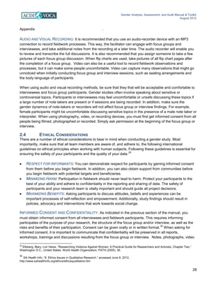 Gender Analysis, Assessment, and Audit Manual & Toolkit
August 2012
28
Appendix 2: SAMPLE ACTIVITY SHEET.
AUDIO AND VISUAL RECORDING: It is recommended that you use an audio-recorder device with an MP3
connection to record fieldwork processes. This way, the facilitator can engage with focus groups and
interviewees, and take additional notes from the recording at a later time. The audio recorder will enable you
to review and transcribe the full discussions. It is also recommended that you assign someone to take a few
pictures of each focus group discussion. When flip charts are used, take pictures of all flip chart pages after
the completion of a focus group. Video can also be a useful tool to record fieldwork observations and
processes, but it can make some people uncomfortable. Video can capture many observations that might go
unnoticed when initially conducting focus group and interview sessions, such as seating arrangements and
the body language of participants.
When using audio and visual recording methods, be sure that they that will be acceptable and comfortable to
interviewees and focus group participants. Gender studies often involve speaking about sensitive or
controversial topics. Participants or interviewees may feel uncomfortable or unsafe discussing these topics if
a large number of note takers are present or if sessions are being recorded. In addition, make sure the
gender dynamics of note-takers or recorders will not affect focus group or interview findings. For example,
female participants might be uncomfortable discussing sensitive topics in the presence of a male note taker or
interpreter. When using photography, video, or recording devices, you must first get informed consent from all
people being filmed, photographed or recorded. Simply ask permission at the beginning of the focus group or
interview.
2.4 ETHICAL CONSIDERATIONS
There are a number of ethical considerations to bear in mind when conducting a gender study. Most
importantly, make sure that all team members are aware of, and adhere to, the following international
guidelines on ethical principles when working with human subjects. Following these guidelines is essential for
ensuring the safety of your participants and the quality of your data.
29
• RESPECT FOR INFORMANTS: You can demonstrate respect for participants by gaining informed consent
from them before you begin fieldwork. In addition, you can also obtain support from communities before
you begin fieldwork with potential targets and beneficiaries.
• MINIMIZING HARM: Participation in fieldwork should never lead to harm. Protect your participants to the
best of your ability and adhere to confidentiality in the reporting and sharing of data. The safety of
participants and your research team is vitally important and should guide all project decisions.
• MAXIMIZING BENEFITS: Asking participants to discuss attitudes, beliefs and experiences can be
important processes of self-reflection and empowerment. Additionally, study findings should result in
policies, advocacy and interventions that work towards social change.
INFORMED CONSENT AND CONFIDENTIALITY: As indicated in the previous section of the manual, you
must obtain informed consent from all interviewees and fieldwork participants. This requires informing
participates of the purpose of your research, the structure of the focus group and/or interview, as well as the
risks and benefits of their participation. Consent can be given orally or in written format.
30
When asking for
informed consent, it is important to communicate that confidentiality will be preserved in all reports,
workshops, trainings and discussions resulting from the focus group or interview. Notes, photographs, video
29
Ellsberg, Mary, Lori Heise, “Researching Violence Against Women: A Practical Guide for Researchers and Activists, Chapter Two,”
Washington D.C., United States: World Health Organization, PATH (2005), 36.
30
SA Health Info, “8. Ethics Issues in Qualitative Research,” accessed June 8, 2012,
http://www.sahealthinfo.org/ethics/ethicsqualitative.htm
 