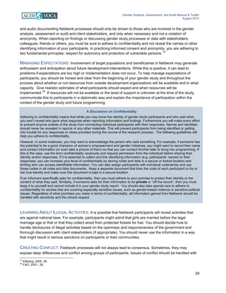 Gender Analysis, Assessment, and Audit Manual & Toolkit
August 2012
29
A Discussion on Confidentiality
Adhering to confidentiality means that while you may know the identity of gender study participants and who said what,
you won’t reveal who gave what response when reporting information and findings. Furthermore you will make every effort
to prevent anyone outside of the study from connecting individual participants with their responses. Names and identities
should never be revealed in reports or any other materials. This will prevent participants from being identified or getting
into trouble for any responses or views provided during the course of the research process. The following guidelines will
help you adhere to confidentiality.
However, in some instances, you may want to acknowledge the person who said something. For example, if someone has
the potential to be a good champion of women’s empowerment and gender initiatives, you might want to record their name
and contact information (or even take a picture of them) so that you can contact him/her later to bring into programming. If
this is the case, use the term confidentiality cautiously and request permission from the individual before sharing their
identity and/or responses. If it is essential to collect and link identifying information (e.g. participants’ names) to their
responses, you can increase your level of confidentiality by storing notes and data in a secure or locked location and
limiting who can access identifiable information. You can also assign participants with individual codenames and use
these codes in all notes and data documents. Keep a separate document that links the code of each participant to his or
her true identity and make sure this document is kept in a secure location.
If an informant specifically asks for confidentiality, then you must adhere to your promise to protect their identity or the
content of what they said. Similarly, if someone asks for their information to be private or “off the record”, then you must
keep it to yourself and cannot include it in your gender study report. You should also take special care to adhere to
confidentiality for studies that are covering especially sensitive issues, such as gender-based violence or sensitive political
issues. Regardless of what promises you make in terms of confidentiality, all information gained from fieldwork should be
handled with sensitivity and the utmost respect.
and audio documenting fieldwork processes should only be shown to those who are involved in the gender
analysis, assessment or audit and client stakeholders, and only when necessary and not a violation of
anonymity. When reporting on findings or discussing gender study processes or data with stakeholders,
colleagues, friends or others, you must be sure to adhere to confidentiality and not reveal the names or other
identifying information of your participants. In practicing informed consent and anonymity, you are adhering to
two fundamental principles: respect for autonomy and protection of vulnerable persons.
31
MANAGING EXPECTATIONS: Involvement of target populations and beneficiaries in fieldwork may generate
enthusiasm and anticipation about future development interventions. While this is positive, it can lead to
problems if expectations are too high or implementation does not occur. To help manage expectations of
participants, you should be honest and clear from the beginning of your gender study and throughout the
process about whether or not resources from outside development organizations will be available and in what
capacity. Give realistic estimates of what participants should expect and when resources will be
implemented.
32
If resources will not be available or the level of support is unknown at the time of the study,
communicate this to participants in a diplomatic way and explain the importance of participation within the
context of the gender study and future programming.
LEARNING ABOUT ILLEGAL ACTIVITIES: It is possible that fieldwork participants will reveal activities that
are against national laws. For example, participants might admit that girls are married before the legal
marriage age or that or that they collect wood from protected forests for fuel. You should decide how to
handle disclosures of illegal activities based on the openness and responsiveness of the government and
thorough discussion with client stakeholders (if appropriate). You should never use the information in a way
that might result in serious sanctions on participants or their communities.
CREATING CONFLICT: Fieldwork processes will not always lead to consensus. Sometimes, they may
expose deep differences and conflict among groups of participants. Issues of conflict should be handled with
31
Ellsberg, 2005: 36.
32
FAO, 2001:, 28.
 