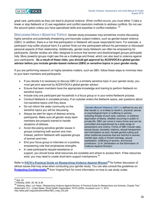 Gender Analysis, Assessment, and Audit Manual & Toolkit
August 2012
30
Gender-Based Violence (GBV) is defined as any act
that results in, or is likely to result in, physical, sexual,
or psychological harm or suffering to women,
including threats of such acts, coercion, or arbitrary
deprivation of liberty, whether occurring in public or
private life. GBV can come in many forms and can be
committed and experienced by a wide range of
perpetrators and victims. Forms of GBV include rape,
sexual abuse, domestic violence, sexual harassment
and intimidation at work, female genital cutting and
other traditional practices that are harmful to women,
marital rape, early or forced marriage, sexual
exploitation, trafficking of women, and forced
prostitution. (U.N. Declaration on the Elimination of
Violence Against Women)
great care, particularly as they can lead to physical violence. When conflict occurs, you must either 1) take a
break or stop fieldwork or 2) use negotiation and conflict resolution methods to address conflicts. Do not use
the second option unless you have specialized skills and expertise in conflict mediation.
33
DISCUSSING HIGHLY-SENSITIVE TOPICS: Gender study processes may sometimes involve discussing
highly sensitive and potentially threatening and traumatic subject matters, such as gender-based violence
(GBV). In addition, there is a risk that participation in fieldwork will cause respondents harm. For example, a
participant may suffer physical harm if a partner finds out she participated without his permission or discussed
personal aspects of their relationship. Additionally, gender study fieldwork can often be empowering for
participants. Gender studies are often designed to ensure that women and disadvantaged groups participate
fully. More powerful groups might see this as a challenge and threat, which can also lead to violence against
your participants. As a result of these risks, you should get approval by ACDI/VOCA’s global gender
advisor before you include gender-based violence (GBV) or sensitive topics in your gender study.
If you are performing research on highly sensitive matters, such as GBV, follow these steps to minimize risks
to your team members and participants:
• If you decide it is necessary to discuss GBV or a similarly sensitive topic in your gender study, you
must get prior approval by ACDI/VOCA’s global gender advisor.
• Ensure that team members have the appropriate knowledge and training to perform fieldwork on
sensitive topics.
• Include only one participant per household in a focus group or in your entire fieldwork process.
• Conduct fieldwork in complete privacy. If an outsider enters the fieldwork space, ask questions about
non-sensitive topics until they leave.
• Do not inform the wider community on the
sensitive topics you will be discussing.
• Always be alert for signs of distress among
participants. Make sure all gender study team
members are properly trained to handle
situations of distress.
• Avoid discussing sensitive gender issues in
groups containing both women and men.
Instead, perform fieldwork with separate groups
of women and men.
• End your focus group or interview on a positive,
empowering note that emphasizes strengths.
• In case participants request assistance or
support, you should know what resources are available and where to access them. If few resources
exist, you may need to create short-term support mechanisms.
34
Refer to PATH’s Practical Guide on Researching Violence Against Women
35
for further discussion of
ethical issues that may arise when conducting your gender study. You can also consult the guidelines on
Protecting Confidentiality
36
from VirginiaTech for more information on how to use study codes.
33
Ibid, 29.
34
Ellsberg, 2005: 28, 36, & 39.
35
Ellsberg, Mary, Lori Heise, “Researching Violence Against Women: A Practical Guide for Researchers and Activists, Chapter Two,”
Washington D.C., United States: World Health Organization, PATH (2005), accessed June 11, 2012,
http://www.path.org/publications/files/GBV_rvaw_ch2.pdf.
 
