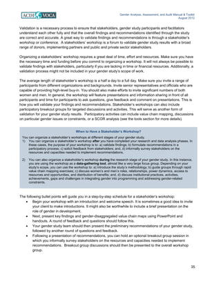 Gender Analysis, Assessment, and Audit Manual & Toolkit
August 2012
35
When to Have a Stakeholder’s Workshop?
You can organize a stakeholder’s workshops at different stages of your gender study.
1) You can organize a stakeholder’s workshop after you have completed your research and data analysis phases. In
these cases, the purpose of your workshop is to: a) validate findings; b) formulate recommendations in a
participatory process; c) solicit feedback from stakeholders; and, d) informally survey stakeholders on the
resources and capacities needed to implement recommendations.
2) You can also organize a stakeholder’s workshop during the research stage of your gender study. In this instance,
you are using the workshop as a data-gathering tool, almost like a very large focus group. Depending on your
study’s scope, you can use the workshop to: a) introduce the study’s methodology; b) guide groups through rapid
value chain mapping exercises; c) discuss women’s and men’s roles, relationships, power dynamics, access to
resources and opportunities, and distribution of benefits; and, d) discuss institutional practices, activities,
achievements, gaps and challenges in integrating gender into programming and addressing gender-related
constraints.
Validation is a necessary process to ensure that stakeholders, gender study participants and facilitators
understand each other fully and that the overall findings and recommendations identified through the study
are correct and accurate. A great way to validate findings and recommendations is through a stakeholder’s
workshop or conference. A stakeholders’ workshop is a forum to validate gender study results with a broad
range of donors, implementing partners and public and private sector stakeholders.
Organizing a stakeholders’ workshop requires a great deal of time, effort and resources. Make sure you have
the necessary time and funding before you commit to organizing a workshop. It will not always be possible to
validate findings with stakeholders, particularly if you are lacking in time or financial resources. Additionally, a
validation process might not be included in your gender study’s scope of work.
The average length of stakeholder’s workshop is a half a day to a full day. Make sure you invite a range of
participants from different organizations and backgrounds. Invite senior representatives and officials who are
capable of providing high-level buy-in. You should also make efforts to invite significant numbers of both
women and men. In general, the workshop will feature presentations and information sharing in front of all
participants and time for participants to ask questions, give feedback and comment on presentations. This is
how you will validate your findings and recommendations. Stakeholder’s workshops can also include
participatory breakout groups for targeted discussions and activities. This will serve as another form of
validation for your gender study results. Participatory activities can include value chain mapping, discussions
on particular gender issues or constraints, or a SCOR analysis (see the tools section for more details).
The following bullet points will guide you in a step-by-step schedule for a stakeholder’s workshop:
• Begin your workshop with an introduction and welcome speech. It is sometimes a good idea to invite
your client to make introductions. It might also be worthwhile to include a brief presentation on the
role of gender in development.
• Next, present key findings and gender-disaggregated value chain maps using PowerPoint and
handouts. A round of feedback and questions should follow this.
• Your gender study team should then present the preliminary recommendations of your gender study,
followed by another round of questions and feedback.
• Following a presentation of recommendations, you can hold an optional breakout group session in
which you informally survey stakeholders on the resources and capacities needed to implement
recommendations. Breakout group discussions should then be presented to the overall workshop
group.
 