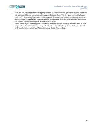 Gender Analysis, Assessment, and Audit Manual & Toolkit
August 2012
36
• Next, you can hold another breakout group session on certain thematic gender issues and constraints
that are integral to your gender study or suggested interventions. This is a great opportunity to use
the SCOR Tool included in the tools section to guide discussion and analyze strengths, challenges,
opportunities and risks for key issues or possible interventions. Each group should then summarize
and present their discussion to the larger workshop group.
• Finally, wrap up your workshop with a conclusion and discussion of follow-up and next steps. If your
budget allows it, conclude the workshop with a lunch or dinner to allow participants to network and
continue informal discussions on topics discussed during the workshop.
 