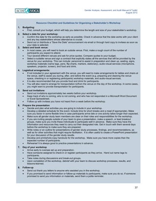Gender Analysis, Assessment, and Audit Manual & Toolkit
August 2012
37
Resource Checklist and Guidelines for Organizing a Stakeholder’s Workshop
1. Budgeting:
• First, consult your budget, which will help you determine the length and size of your stakeholder’s workshop.
2. Select a date for your workshop:
• Confirm the date for the workshop as early as possible. Check in advance that the date works with your client
and any key stakeholders whose attendance is crucial.
• Send out or distribute a “Save the Date” announcement via email or through hard copy to invitees as soon as
your date is selected.
3. Select and book venue:
• In most cases, you will need to book an outside venue. First, make a rough count of the number of
participants you expect to attend.
• Tour several different venues and ask for price quotes. Compare quotes to your budget.
• Select a suitable venue and sign a contract that explicitly states all the services that will be provided by the
venue for your workshop. This can include: personnel to assist in preparation and clean up, seating, signs,
workshop materials (name tags, pens, flip-charts, markers, stationary), audio-visual services (microphone,
speakers, projector, screen), and food and drink.
4. Logistical arrangements:
• If not included in your agreement with the venue, you will need to make arrangements for tables and chairs at
the venue, staff to assist you during, after, and before the event (e.g. preparing and cleaning the venue
space, checking in or registering participants) workshop materials, and audio-visual services.
• It is also recommended that you provide food and drink for participants.
• You will also need to arrange for transportation to/from the venue on the day of the workshop. In some cases,
you might want to provide transportation for participants.
5. Send out invitations
• Send out invitations approximately two weeks before your workshop.
• Keep track of who is coming, who is not coming, and who has not responded in a Microsoft Word Document
or Excel Spreadsheet.
• Follow up with invitees you have not heard from a week before the workshop.
6. Prepare the presentation
• Decide and plan what activities you are going to include in your workshop.
• Develop a detailed schedule for the event. Include time for short breaks and a meal (if appropriate). Make
sure you factor in some flexible time in case participants arrive late or one activity takes longer than expected.
• Make sure all gender study team members are clear on their roles and responsibilities for the workshop.
• If you are inviting people outside of your team to give a presentation, make a speech, or lead breakout
groups, make sure you invite these individuals to participate well in advance. Make sure they have the
information and resources they need to carry out their designated role. Get in touch with them several days
before the workshop to make sure they are prepared.
• Write notes or an outline for presentations of gender study processes, findings, and recommendations, as
well as for other activities that might require facilitation. It is often useful to create a PowerPoint presentation
for your discussion of the gender study results.
• Develop and print/photo-copy handouts for the workshop. Make sure you have more copies than the
expected number of participants.
• Rehearse! It is always good to practice presentations in advance.
7. Day of your workshop
• Arrive early to oversee set up and preparation.
• Have someone assigned to check-in or register participants as they arrive. Hand out name tags to
participants.
• Take notes during discussions and break-out groups.
• Upon completion of the workshop, debrief with your team to discuss workshop processes, results, and
lessons-learned.
8. Follow-up
• Send out thank you letters to anyone who assisted you in the workshop.
• If you promised to send information or follow-up materials to participants, make sure you do so. If someone
promised to send you information or materials, send them a polite reminder.
 