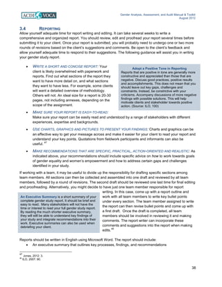 Gender Analysis, Assessment, and Audit Manual & Toolkit
August 2012
38
Adopt a Positive Tone in Reporting
Reports that are positive in tone are generally more
constructive and appreciated than those that are
negative. Discuss good practices, positive results
and accomplishments. This does not mean that you
should leave out key gaps, challenges and
constraints. Instead, be constrictive with your
criticisms. Accompany discussions of more negative
findings with possible solutions. This will help
motivate clients and stakeholder towards positive
action. (Source: ILO, 100)
An Executive Summary is a short summary of your
complete gender study report. It should be brief and
easy to read. Many stakeholders will not have the
time or interest to read your full gender study report.
By reading the much shorter executive summary,
they will still be able to understand key findings of
your study and integrate recommendations into their
work. Executive summaries can also be used when
debriefing your client.
3.4 REPORTING
Allow yourself adequate time for report writing and editing. It can take several weeks to write a
comprehensive and organized report. You should review, edit and proofread your report several times before
submitting it to your client. Once your report is submitted, you will probably need to undergo one or two more
rounds of revisions based on the client’s suggestions and comments. Be open to the client’s feedback and
allow yourself adequate time to respond to their suggestions. The following guidance will assist you in writing
your gender study report.
• WRITE A SHORT AND CONCISE REPORT: Your
client is likely overwhelmed with paperwork and
reports. Find out what sections of the report they
want to have more detail on, and what sections
they want to have less. For example, some clients
will want a detailed overview of methodology.
Others will not. An ideal size for a report is 20-30
pages, not including annexes, depending on the
scope of the assignment.
• MAKE SURE YOUR REPORT IS EASY-TO-READ:
Make sure your report can be easily read and understood by a range of stakeholders with different
experiences, expertise and backgrounds.
• USE CHARTS, GRAPHICS AND PICTURES TO PRESENT YOUR FINDINGS: Charts and graphics can be
an effective way to get your message across and make it easier for your client to read your report and
understand your key points. Quotations from fieldwork participants and informants can also be
useful.
47
• MAKE RECOMMENDATIONS THAT ARE SPECIFIC, PRACTICAL, ACTION-ORIENTED AND REALISTIC: As
indicated above, your recommendations should include specific advice on how to work towards goals
of gender equality and women’s empowerment and how to address certain gaps and challenges
identified in your study.
If working with a team, it may be useful to divide up the responsibility for drafting specific sections among
team members. All sections can then be collected and assembled into one draft and reviewed by all team
members, followed by a round of revisions. The second draft should be reviewed one last time for final editing
and proofreading. Alternatively, you might decide to have just one team member responsible for report
writing. In this case, come up with a report outline and
work with all team members to write key bullet points
under every section. The team member assigned to write
the report can then revise bullet points and come up with
a first draft. Once the draft is completed, all team
members should be involved in reviewing it and making
comments. The report writer can incorporate these
comments and suggestions into the report when making
edits.
48
Reports should be written in English using Microsoft Word. The report should include:
• An executive summary that outlines key processes, findings, and recommendations
47
Jones, 2012: 3.
48
ILO, 2007: 90.
 