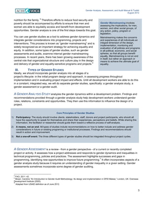 Gender Analysis, Assessment, and Audit Manual & Toolkit
August 2012
3
Gender Mainstreaming involves
assessing the implications, for men,
women, and other social groups, of
any action, policy, program or
legislation.
Mainstreaming makes the concerns
and experiences of all individuals an
integral dimension of the design,
implementation, monitoring and
evaluation of all policies and programs
in all political, economic, and social
spheres, so that all groups benefit
equally. Mainstreaming is not an end
in itself, but rather an approach or
means to achieve the ultimate goal of
equality.
Core Principles of Gender Studies
1) Participatory: The study should involve clients, stakeholders, staff, donors and project participants, who should all
have the opportunity to speak for themselves and share their experiences, perceptions and beliefs. While sharing this
information, the facilitator or researcher should guide them toward a reflexive process of self-analysis.
2) A means, not an end: All types of studies include recommendations on how to better include and address gender
considerations in future or existing programing or institutional processes. Findings and recommendations should
result in action and improvement.
3) Not a one-off event: The three different types of gender studies should be integrated throughout project cycles.
nutrition for the family.
5
Therefore efforts to reduce food security and
poverty should be accompanied by efforts to ensure that men and
women are able to equitably access and benefit from development
opportunities. Gender analysis is one of the first steps towards this goal.
You can use gender studies as a tool to address gender dynamics and
integrate gender considerations into programming, projects and
interventions. This process is known as “gender mainstreaming” and is
widely recognized as an important strategy for achieving equality and
equity. In addition, some types of gender studies, such as gender
assessments and audits, examine internal gender mainstreaming
processes. In recent years, there has been growing awareness of the
central role that organizational structure and culture play in the design
and delivery of gender and equality-sensitive programs and projects.
6
III. TYPES OF GENDER STUDIES
Ideally, we should incorporate gender analysis into all stages of a
project’s lifecycle: in the initial program design and approach, in assessing progress throughout
implementation and in evaluating project impact and effects. Until all development workers are able to do this
in a constant, integrated way, we will do separate gender studies, specifically: a gender analysis study, a
gender assessment or a gender audit.
A GENDER ANALYSIS STUDY analyzes the gender dynamics within a development problem. Findings and
recommendations provided through a gender analysis study help development workers understand gender
roles, relations, constraints and opportunities. They then use this information to influence the design of a
project.
A GENDER ASSESSMENT is a review—from a gender perspective—of a current or recently completed
project or activity. It assesses how a project addresses and responds to gender dynamics and inequalities in
technical programming, policies and practices. The assessment highlights successes and gaps in
programming, identifying new opportunities to improve future programming.
7
It often incorporates aspects of a
gender analysis study because it requires an understanding of gender inequality in a given setting. Gender
assessments sometimes incorporate some degree of gender auditing.
5
FAO, 2011: 43.
6
Moser, Caroline “An Introduction to Gender Audit Methodology: Its design and implementation in DFID Malawi,” London, UK: Overseas
Development Institute (2005).
7
Adapted from USAID definition as of June 2012.
 